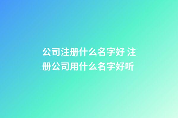 公司注册什么名字好 注册公司用什么名字好听-第1张-公司起名-玄机派